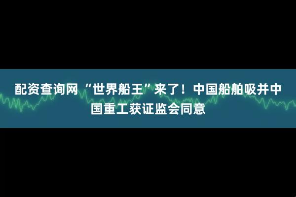 配资查询网 “世界船王”来了！中国船舶吸并中国重工获证监会同意