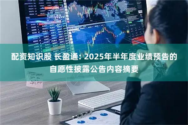 配资知识股 长盈通: 2025年半年度业绩预告的自愿性披露公告内容摘要