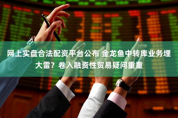 网上实盘合法配资平台公布 金龙鱼中转库业务埋大雷？卷入融资性贸易疑问重重